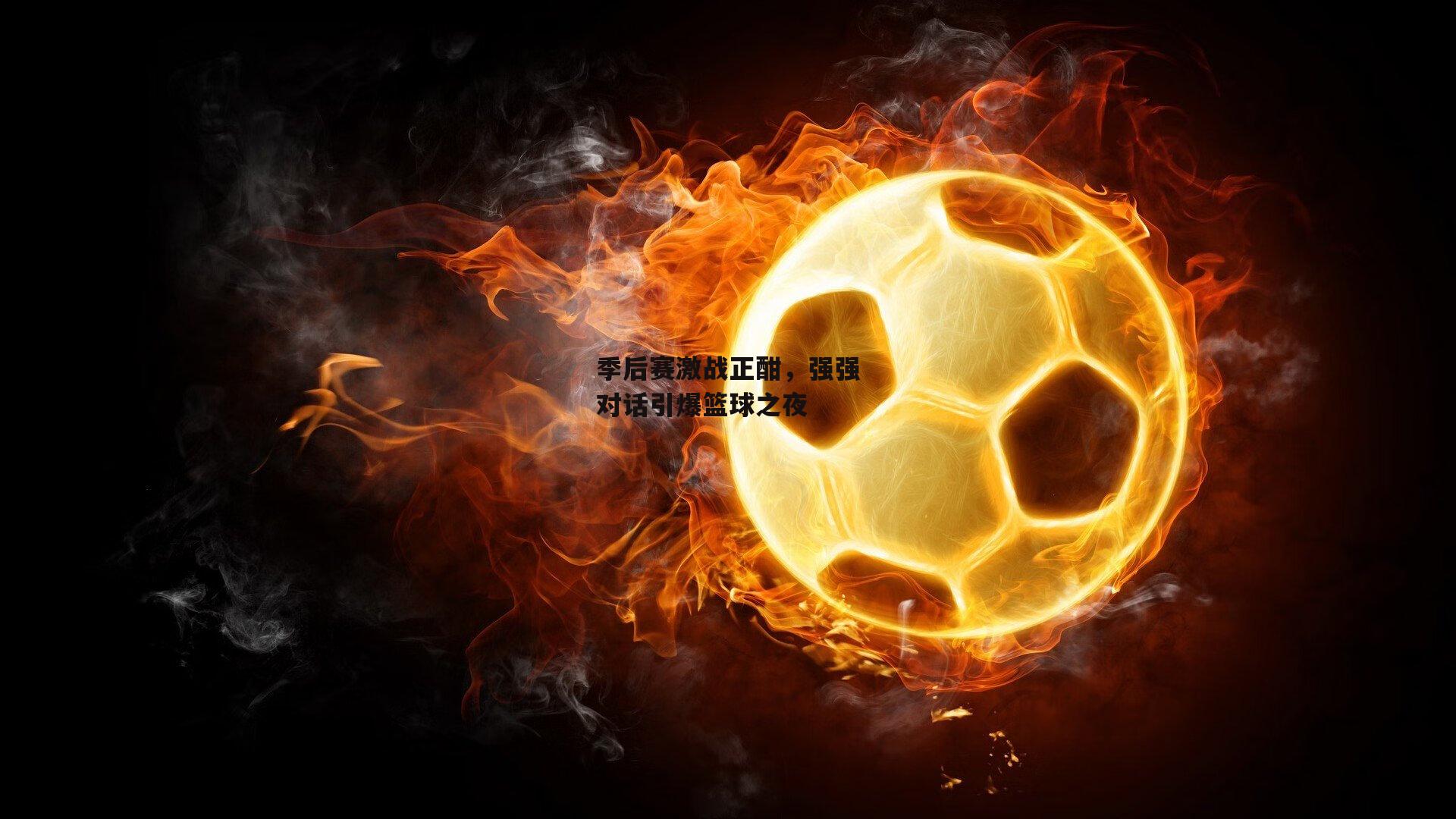 季后赛激战正酣,强强对话引爆篮球之夜